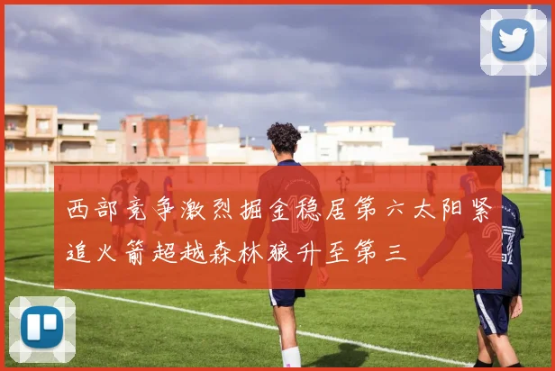 西部竞争激烈掘金稳居第六太阳紧追火箭超越森林狼升至第三