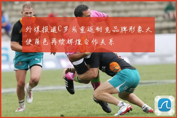 外媒报道C罗或重返耐克品牌形象大使角色再续辉煌合作关系