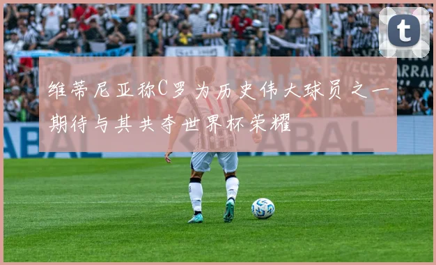 维蒂尼亚称C罗为历史伟大球员之一期待与其共夺世界杯荣耀