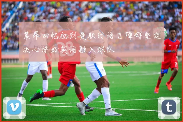 莱昂回忆初到曼联时语言障碍坚定决心学好英语融入球队