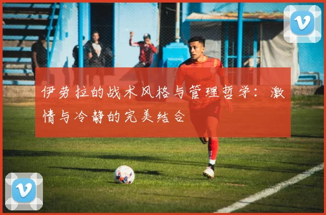 伊劳拉的战术风格与管理哲学：激情与冷静的完美结合
