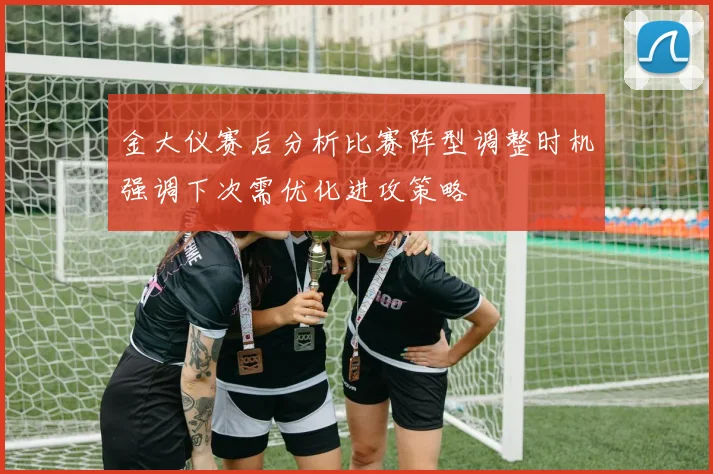 金大仪赛后分析比赛阵型调整时机强调下次需优化进攻策略