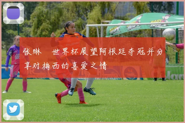 张琳芃世界杯展望阿根廷夺冠并分享对梅西的喜爱之情