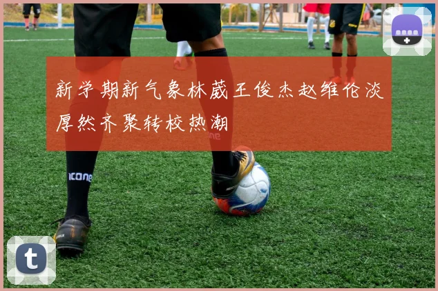 新学期新气象林葳王俊杰赵维伦淡厚然齐聚转校热潮