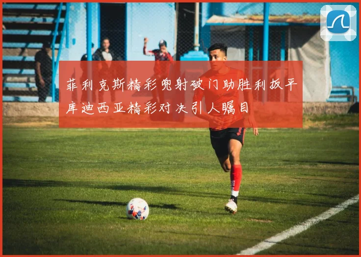菲利克斯精彩兜射破门助胜利扳平库迪西亚精彩对决引人瞩目