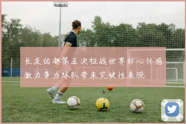 长友佑都第五次征战世界杯心怀感激力争为球队带来突破性表现