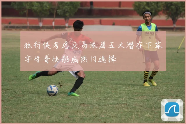 独行侠考虑交易浓眉五大潜在下家字母哥快船成热门选择