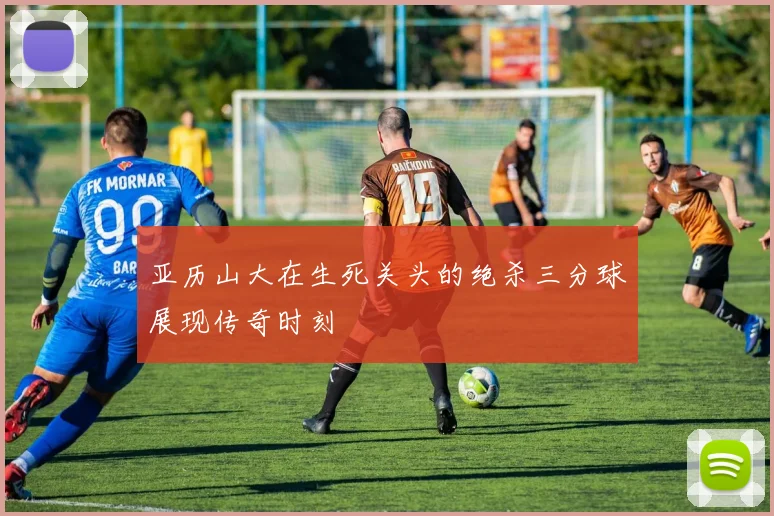 亚历山大在生死关头的绝杀三分球展现传奇时刻