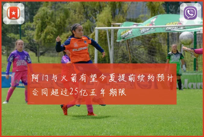 阿门与火箭有望今夏提前续约预计合同超过25亿五年期限