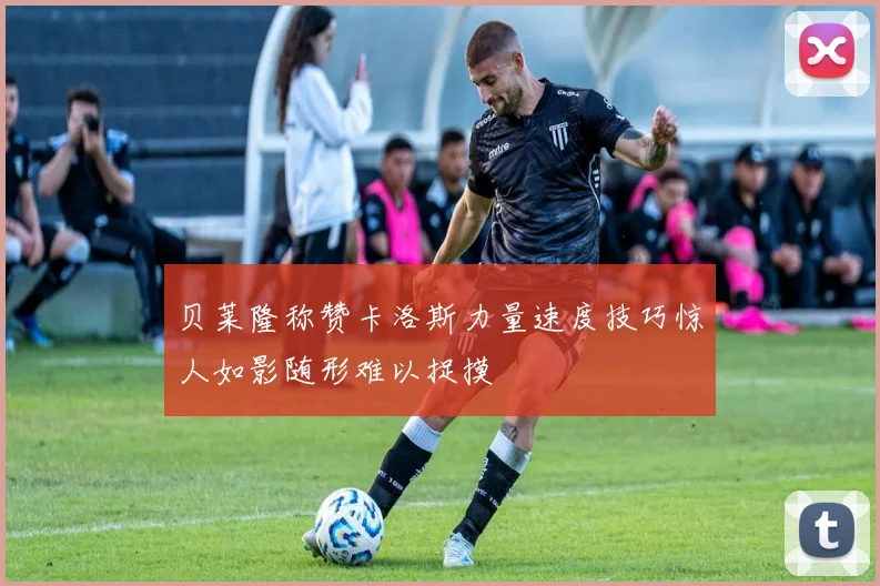 贝莱隆称赞卡洛斯力量速度技巧惊人如影随形难以捉摸