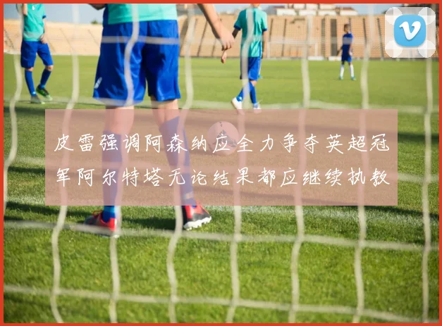 皮雷强调阿森纳应全力争夺英超冠军阿尔特塔无论结果都应继续执教