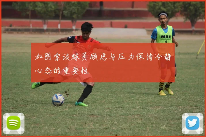 加图索谈球员顾虑与压力保持冷静心态的重要性