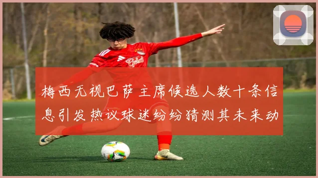 梅西无视巴萨主席候选人数十条信息引发热议球迷纷纷猜测其未来动向