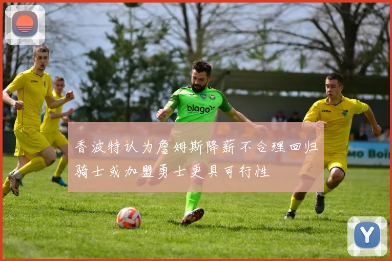 香波特认为詹姆斯降薪不合理回归骑士或加盟勇士更具可行性