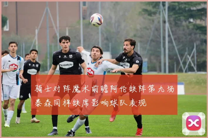 骑士对阵魔术前瞻阿伦缺阵第九场泰森同样缺席影响球队表现