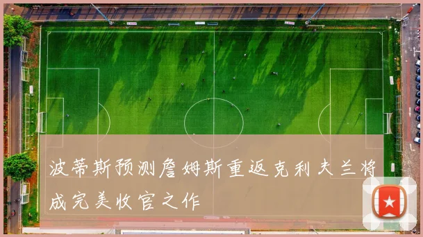 波蒂斯预测詹姆斯重返克利夫兰将成完美收官之作