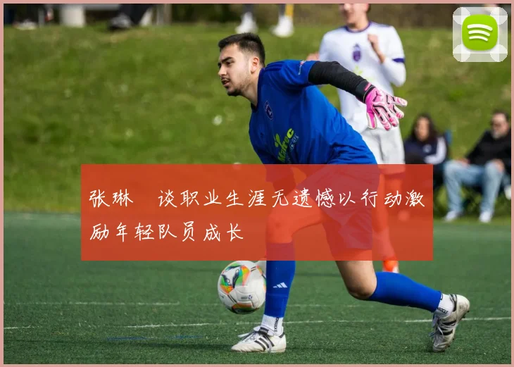 张琳芃谈职业生涯无遗憾以行动激励年轻队员成长