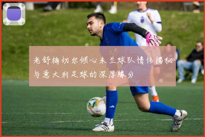 老舒梅切尔倾心米兰球队情怀揭秘与意大利足球的深厚缘分
