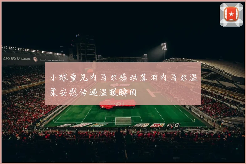 小球童见内马尔感动落泪内马尔温柔安慰传递温暖瞬间